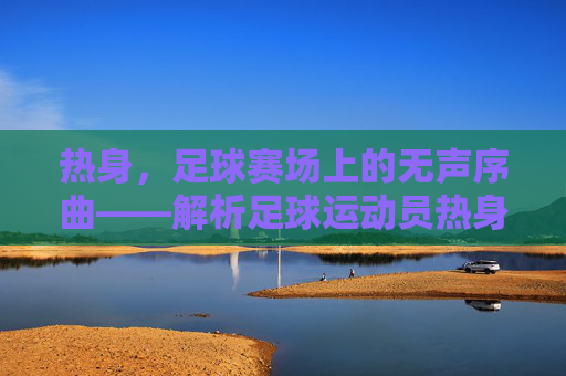 热身，足球赛场上的无声序曲——解析足球运动员热身的重要性与科学方法，热身，足球赛场上的无声序曲——解析足球运动员热身的重要性与科学方法