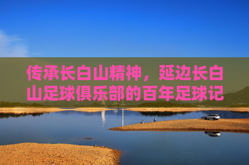 传承长白山精神，延边长白山足球俱乐部的百年足球记忆与时代新篇，传承长白山精神，延边长白山足球俱乐部的百年足球记忆与时代新篇