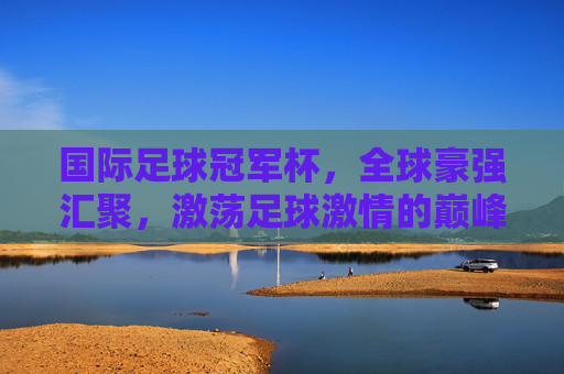 国际足球冠军杯，全球豪强汇聚，激荡足球激情的巅峰对决，国际足球冠军杯，全球豪强汇聚，激荡足球激情的巅峰对决