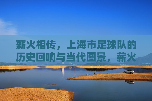 薪火相传,上海市足球队的历史回响与当代图景,薪火相传,上海市足球队的历史回响与当代图景