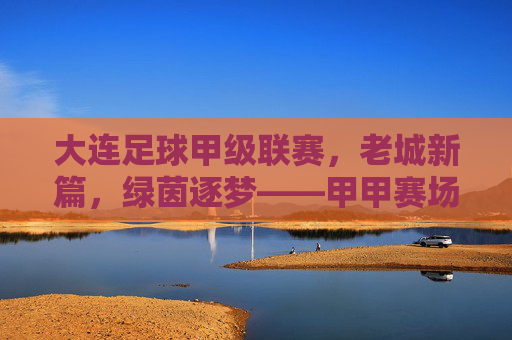 大连足球甲级联赛，老城新篇，绿茵逐梦——甲甲赛场上的城市足球活力与传承，大连足球甲级联赛，老城新篇，绿茵逐梦——甲甲赛场上的城市足球活力与传承