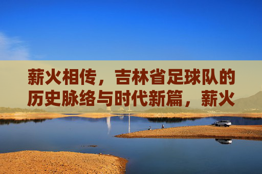 薪火相传，吉林省足球队的历史脉络与时代新篇，薪火相传，吉林省足球队的历史脉络与时代新篇