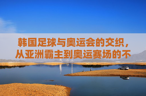 韩国足球与奥运会的交织，从亚洲霸主到奥运赛场的不懈追求，韩国足球与奥运会的交织，从亚洲霸主到赛场的不懈追求