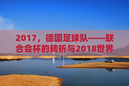 2017,德国足球队——联合会杯的转折与2018世界杯的序章,2017德国足球队,联合会杯的转折与2018世界杯的序章