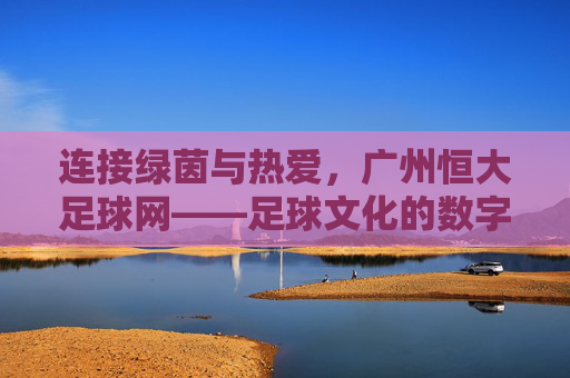 连接绿茵与热爱，广州恒大足球网——足球文化的数字桥梁与球迷互动平台，连接绿茵与热爱，广州恒大足球网——足球文化的数字桥梁与球迷互动平台