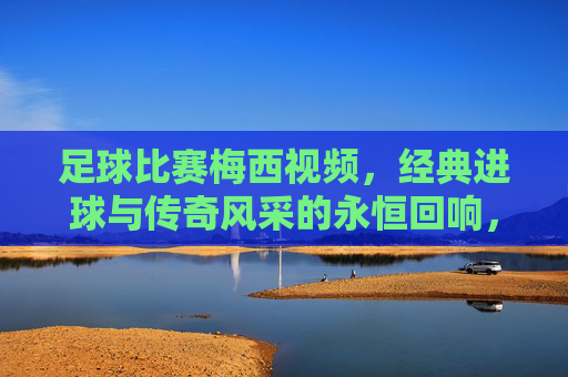足球比赛梅西视频,经典进球与传奇风采的永恒回响,足球比赛梅西视频,经典进球与传奇风采的永恒回响