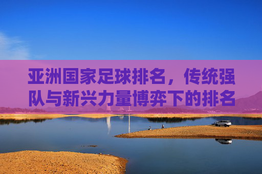 亚洲国家足球排名，传统强队与新兴力量博弈下的排名变迁，亚洲国家足球排名，传统强队与新兴力量博弈下的排名变迁