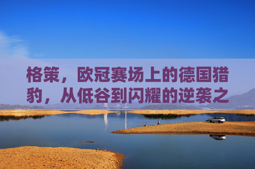 格策,欧冠赛场上的德国猎豹,从低谷到闪耀的逆袭之路,格策,欧冠赛场德国猎豹的从低谷到闪耀逆袭之路