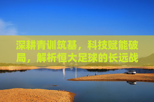 深耕青训筑基，科技赋能破局，解析恒大足球的长远战略布局，深耕青训筑基，科技赋能破局，解析恒大足球的长远战略布局