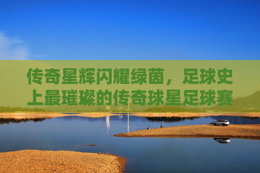 传奇星辉闪耀绿茵，足球史上最璀璨的传奇球星足球赛，传奇星辉闪耀绿茵，足球史上最璀璨的传奇球星足球赛