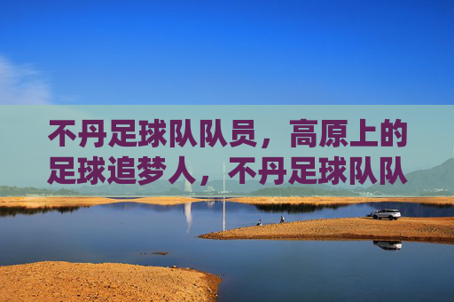 不丹足球队队员,高原上的足球追梦人,不丹足球队队员,高原上的足球追梦人