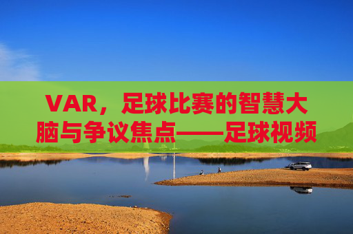 VAR，足球比赛的智慧大脑与争议焦点——足球视频助理裁判的角色与影响
