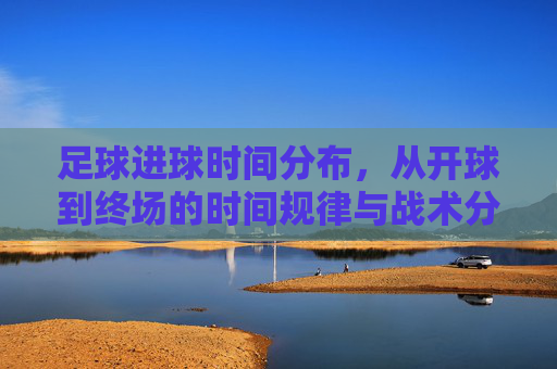 足球进球时间分布,从开球到终场的时间规律与战术分析