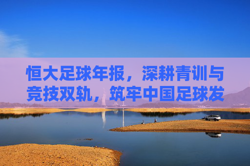 恒大足球年报,深耕青训与竞技双轨,筑牢中国足球发展基石——解析2023年度核心成果与战略布局