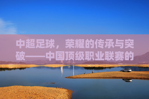 中超足球,荣耀的传承与突破——中国顶级职业联赛的荣誉之路