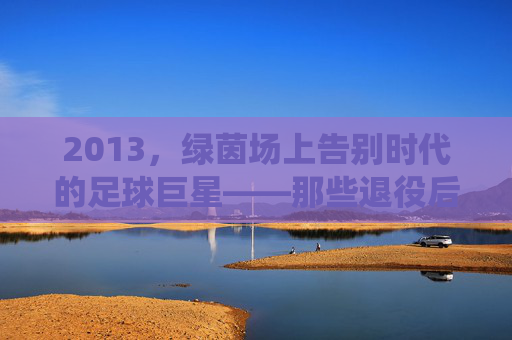 2013，绿茵场上告别时代的足球巨星——那些退役后渐行渐远的背影与传奇余温