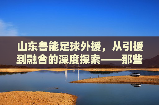 山东鲁能足球外援,从引援到融合的深度探索——那些改变球队命运的外星力量
