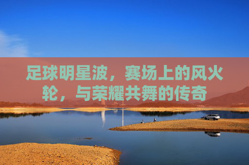 足球明星波,赛场上的风火轮,与荣耀共舞的传奇