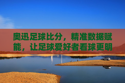 奥迅足球比分，精准数据赋能，让足球爱好者看球更明智