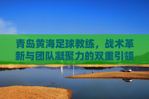 青岛黄海足球教练，战术革新与团队凝聚力的双重引领者