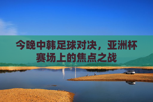 今晚中韩足球对决,亚洲杯赛场上的焦点之战