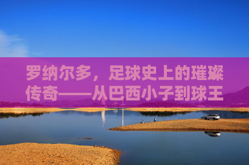 罗纳尔多,足球史上的璀璨传奇——从巴西小子到球王之路的辉煌与跌宕