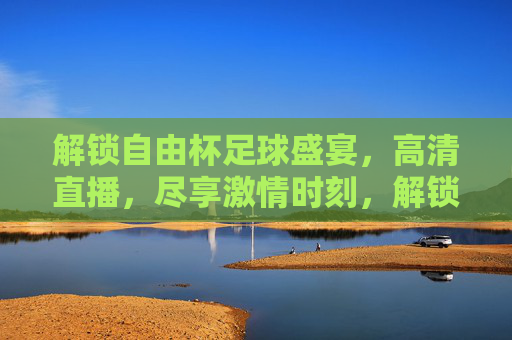 解锁自由杯足球盛宴,高清直播,尽享激情时刻,解锁自由杯足球盛宴,高清直播,尽享激情时刻