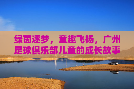 绿茵逐梦,童趣飞扬,广州足球俱乐部儿童的成长故事