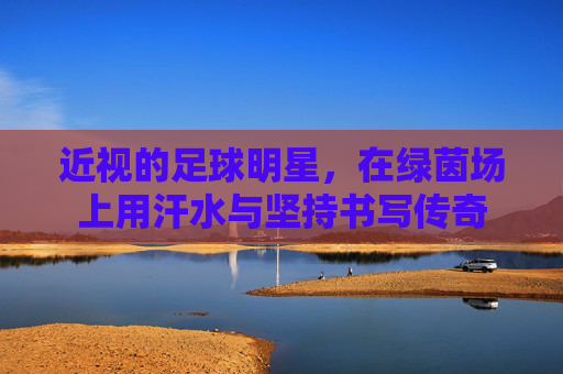近视的足球明星,在绿茵场上用汗水与坚持书写传奇