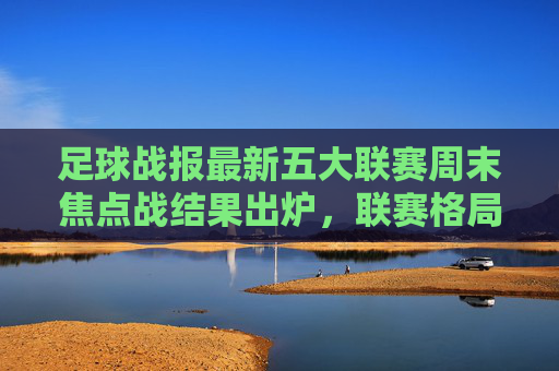 足球战报最新五大联赛周末焦点战结果出炉，联赛格局再掀波澜，欧冠八强战进入白热化阶段