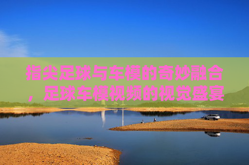 指尖足球与车模的奇妙融合，足球车模视频的视觉盛宴与互动魅力