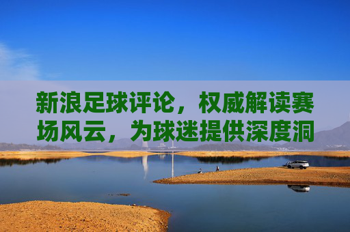 新浪足球评论，权威解读赛场风云，为球迷提供深度洞察与激情共鸣
