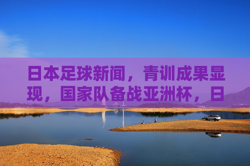 日本足球新闻，青训成果显现，国家队备战亚洲杯，日职联赛事亮点纷呈，日本足球青训成果显现 亚洲杯备战推进 日职联赛事亮点纷呈