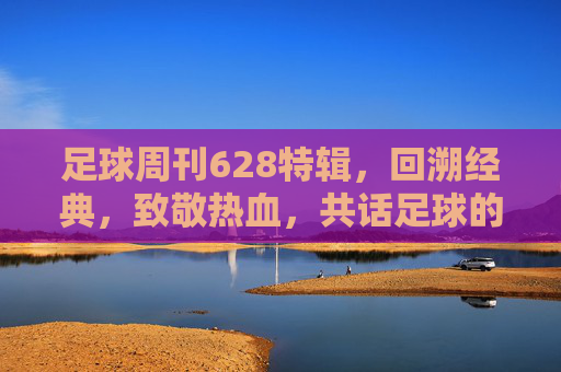 足球周刊628特辑,回溯经典,致敬热血,共话足球的永恒魅力——当老照片与热血故事在时光中交织,足球周刊628特辑,回溯经典致敬热血,共话足球永恒魅力——老照片与热血故事在时光中交织
