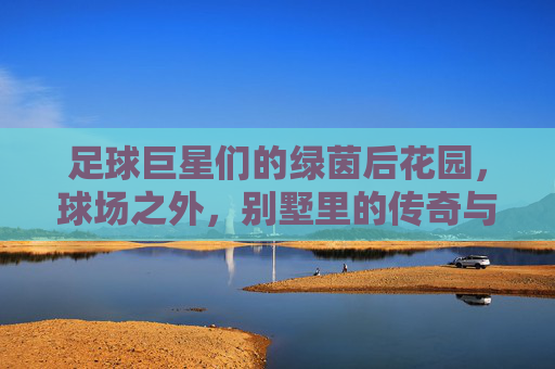 足球巨星们的绿茵后花园,球场之外,别墅里的传奇与生活,足球巨星们的绿茵后花园,球场之外,别墅里的传奇生活