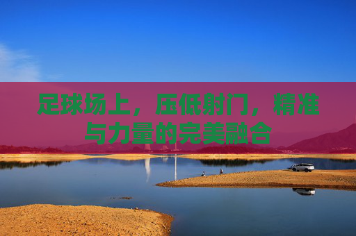 足球场上,压低射门,精准与力量的完美融合