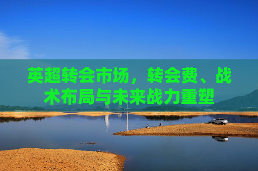 英超转会市场，转会费、战术布局与未来战力重塑