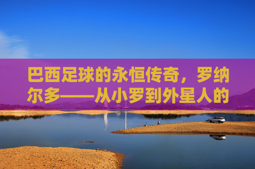 巴西足球的永恒传奇，罗纳尔多——从小罗到外星人的足球神话