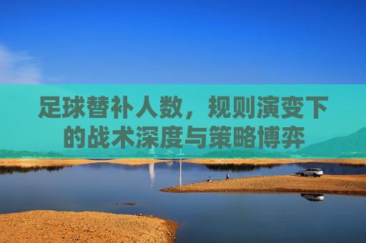 足球替补人数,规则演变下的战术深度与策略博弈