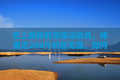 史上最胖的足球运动员,体重近200斤的巨无霸,如何用足球征服世界?