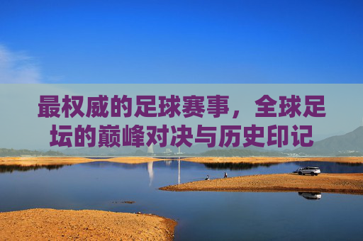 最权威的足球赛事，全球足坛的巅峰对决与历史印记