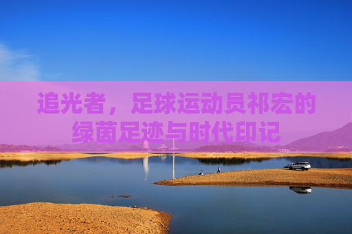 追光者，足球运动员祁宏的绿茵足迹与时代印记