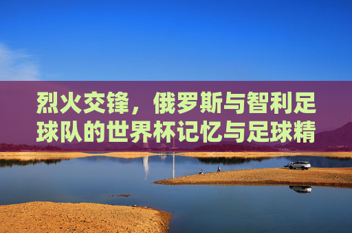 烈火交锋，俄罗斯与智利足球队的世界杯记忆与足球精神