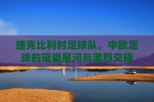 捷克比利时足球队,中欧足球的璀璨星河与激烈交锋