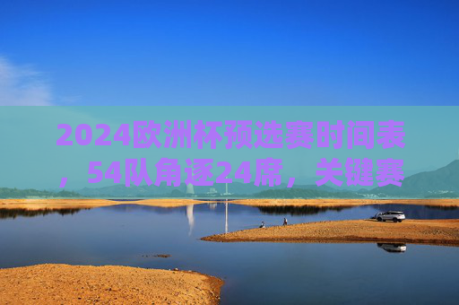 2024欧洲杯预选赛时间表,54队角逐24席,关键赛程与看点全解析