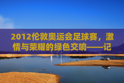 2012伦敦奥运会足球赛，激情与荣耀的绿色交响——记奥运赛场上的足球盛宴与时代印记