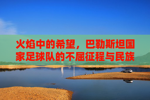 火焰中的希望，巴勒斯坦国家足球队的不屈征程与民族荣光