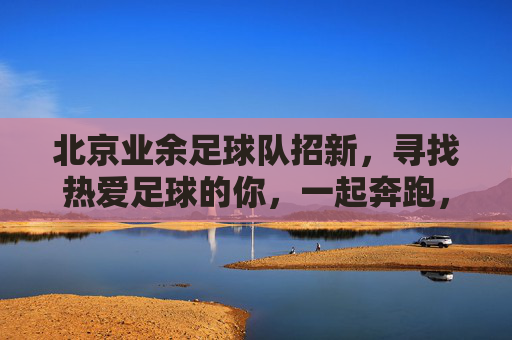 北京业余足球队招新,寻找热爱足球的你,一起奔跑,共享绿茵激情!