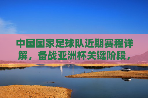 中国国家足球队近期赛程详解,备战亚洲杯关键阶段,多场热身赛与世预赛衔接紧密,中国国家足球队近期赛程详解,备战亚洲杯关键阶段 多场热身赛与世预赛紧密衔接