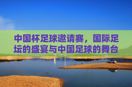 中国杯足球邀请赛，国际足坛的盛宴与中国足球的舞台